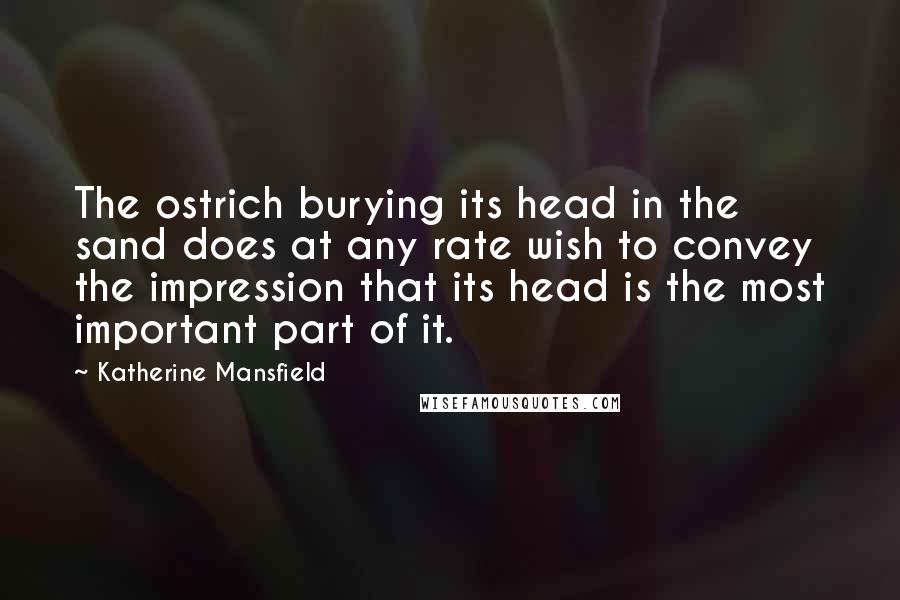 Katherine Mansfield Quotes: The ostrich burying its head in the sand does at any rate wish to convey the impression that its head is the most important part of it.