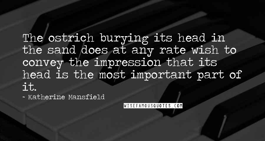 Katherine Mansfield Quotes: The ostrich burying its head in the sand does at any rate wish to convey the impression that its head is the most important part of it.