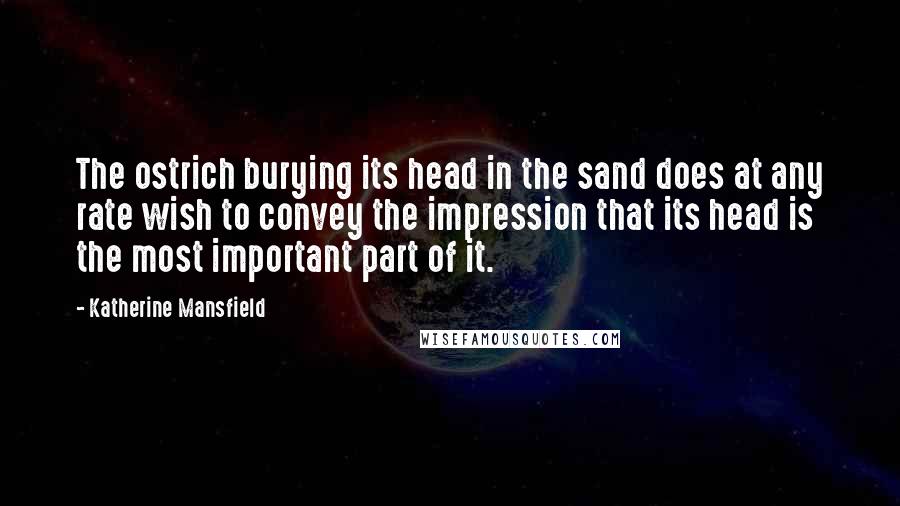 Katherine Mansfield Quotes: The ostrich burying its head in the sand does at any rate wish to convey the impression that its head is the most important part of it.