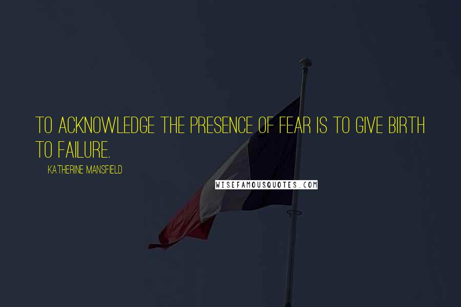 Katherine Mansfield Quotes: To acknowledge the presence of fear is to give birth to failure.