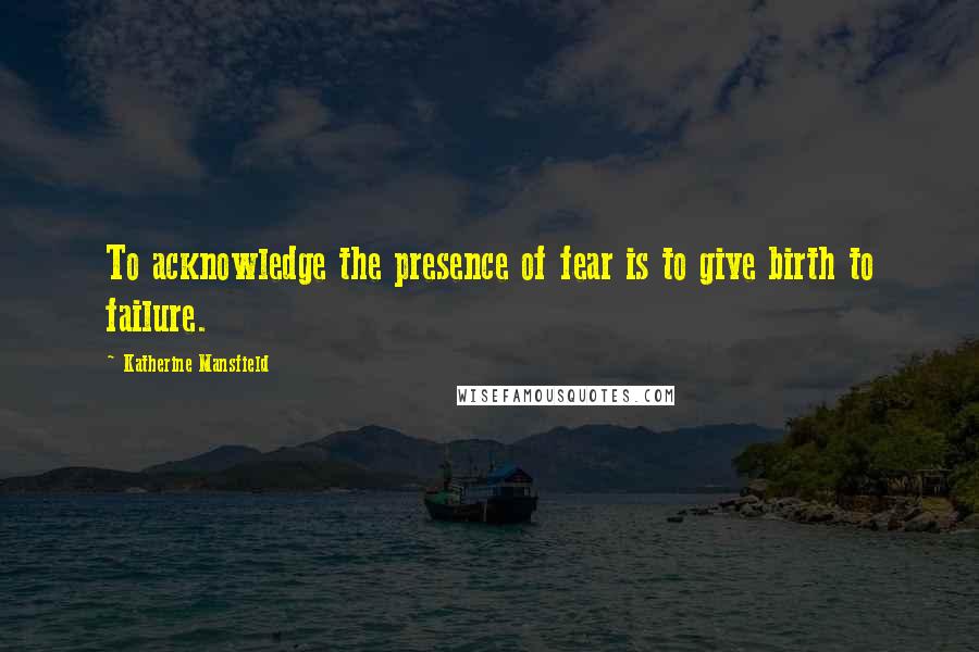 Katherine Mansfield Quotes: To acknowledge the presence of fear is to give birth to failure.