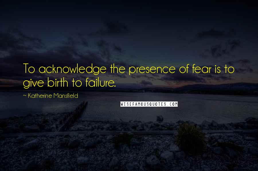 Katherine Mansfield Quotes: To acknowledge the presence of fear is to give birth to failure.