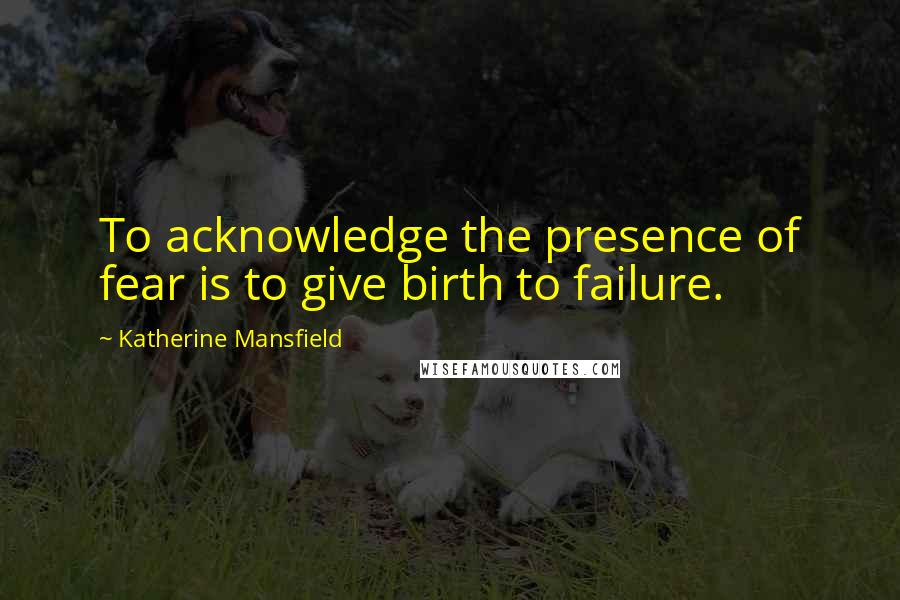 Katherine Mansfield Quotes: To acknowledge the presence of fear is to give birth to failure.