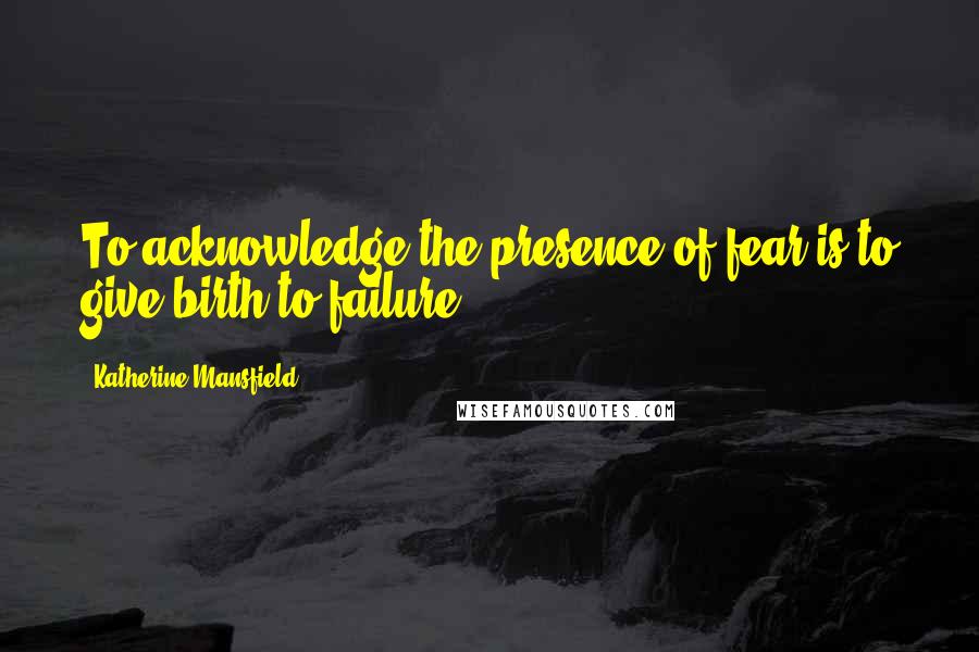 Katherine Mansfield Quotes: To acknowledge the presence of fear is to give birth to failure.