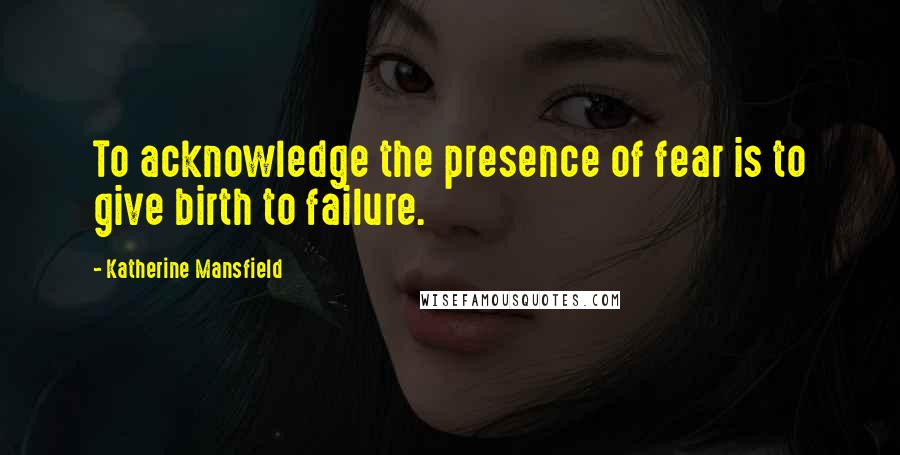 Katherine Mansfield Quotes: To acknowledge the presence of fear is to give birth to failure.