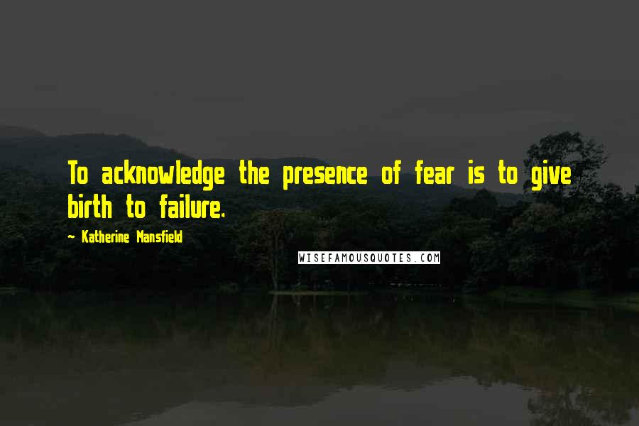 Katherine Mansfield Quotes: To acknowledge the presence of fear is to give birth to failure.