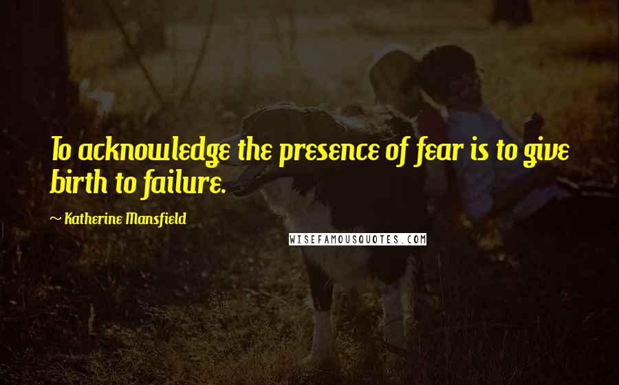 Katherine Mansfield Quotes: To acknowledge the presence of fear is to give birth to failure.