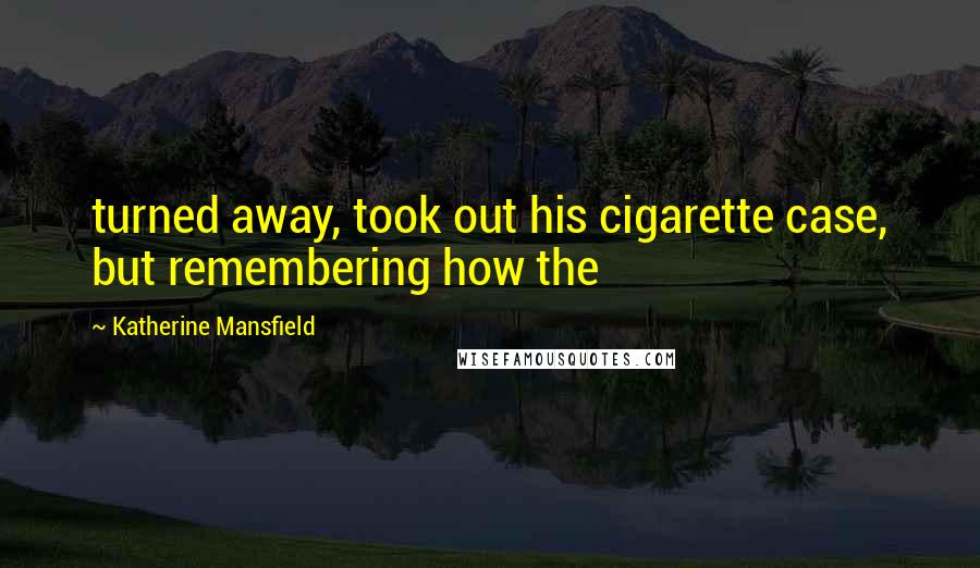 Katherine Mansfield Quotes: turned away, took out his cigarette case, but remembering how the