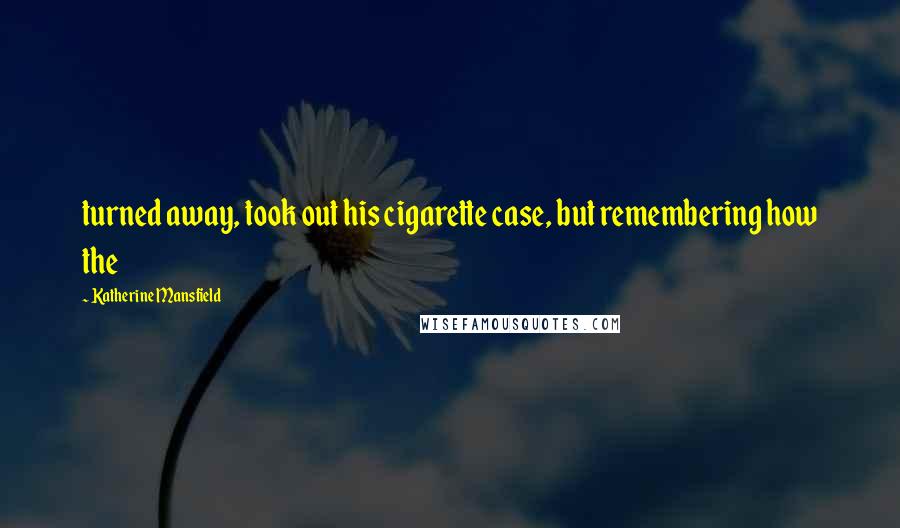 Katherine Mansfield Quotes: turned away, took out his cigarette case, but remembering how the
