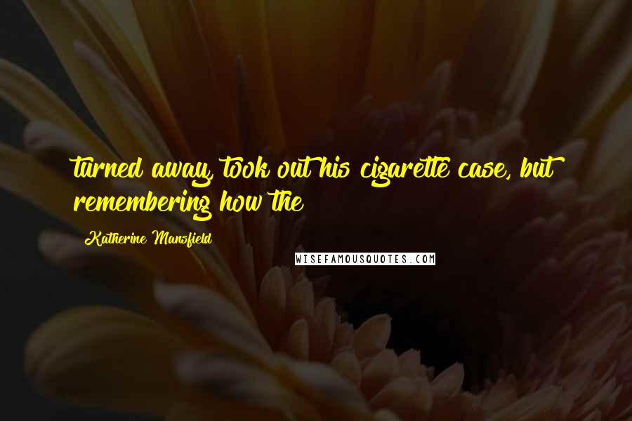 Katherine Mansfield Quotes: turned away, took out his cigarette case, but remembering how the