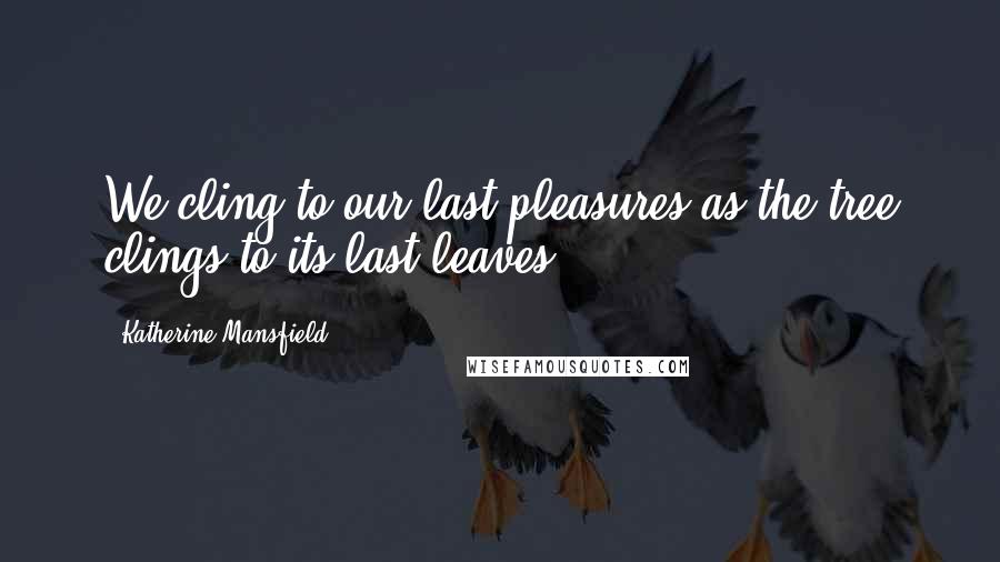 Katherine Mansfield Quotes: We cling to our last pleasures as the tree clings to its last leaves.