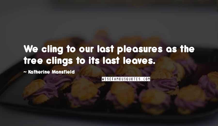 Katherine Mansfield Quotes: We cling to our last pleasures as the tree clings to its last leaves.