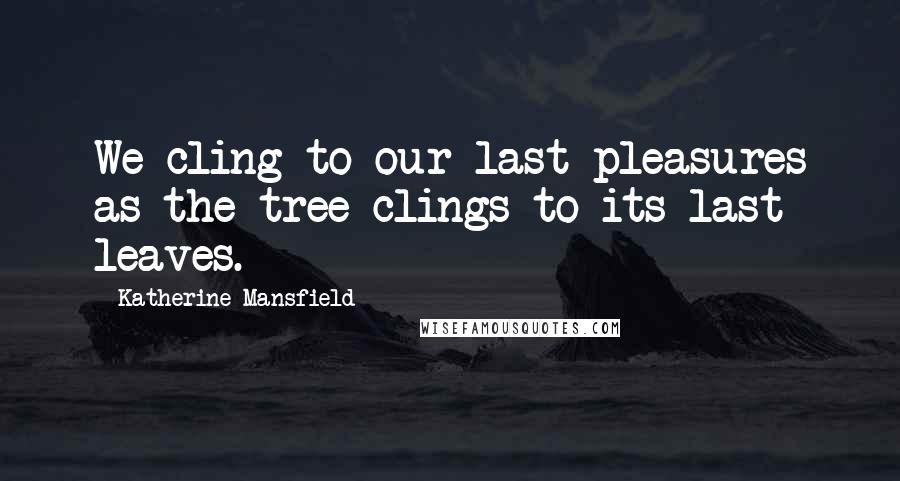 Katherine Mansfield Quotes: We cling to our last pleasures as the tree clings to its last leaves.