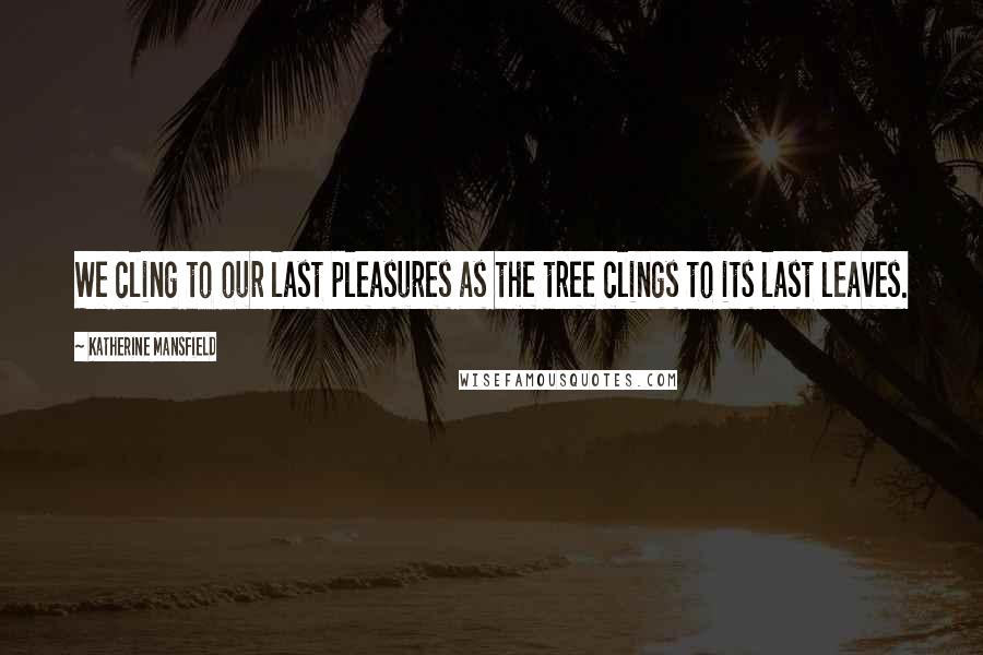 Katherine Mansfield Quotes: We cling to our last pleasures as the tree clings to its last leaves.