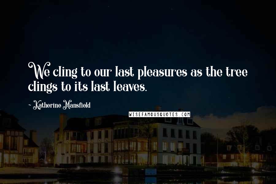 Katherine Mansfield Quotes: We cling to our last pleasures as the tree clings to its last leaves.