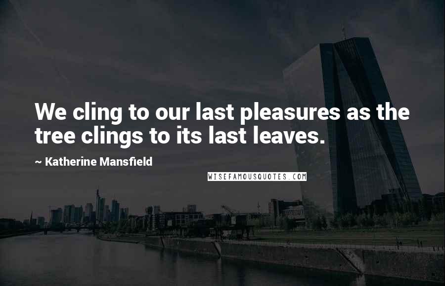 Katherine Mansfield Quotes: We cling to our last pleasures as the tree clings to its last leaves.