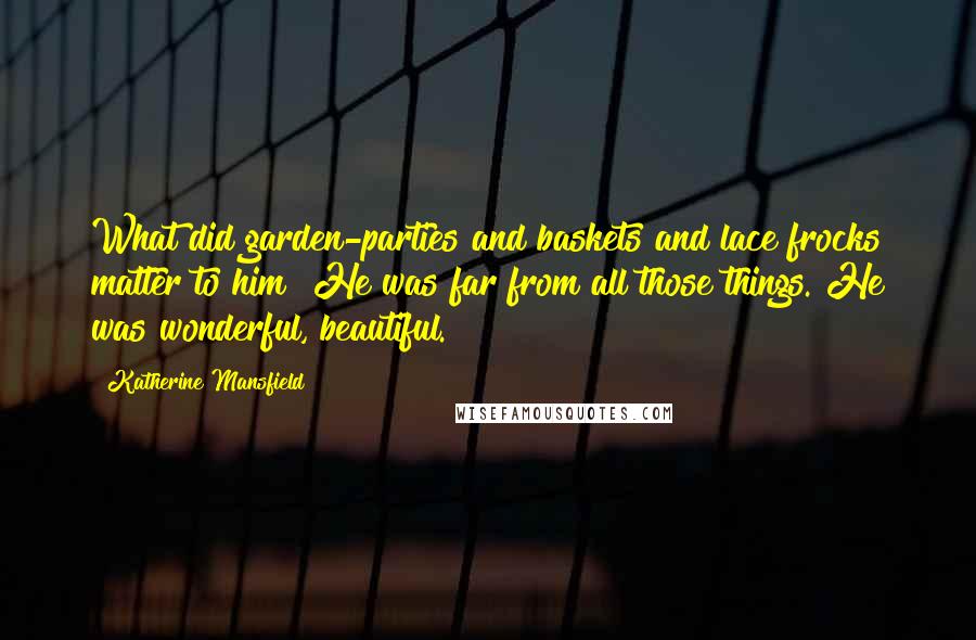 Katherine Mansfield Quotes: What did garden-parties and baskets and lace frocks matter to him? He was far from all those things. He was wonderful, beautiful.