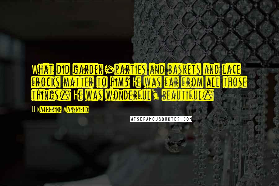 Katherine Mansfield Quotes: What did garden-parties and baskets and lace frocks matter to him? He was far from all those things. He was wonderful, beautiful.