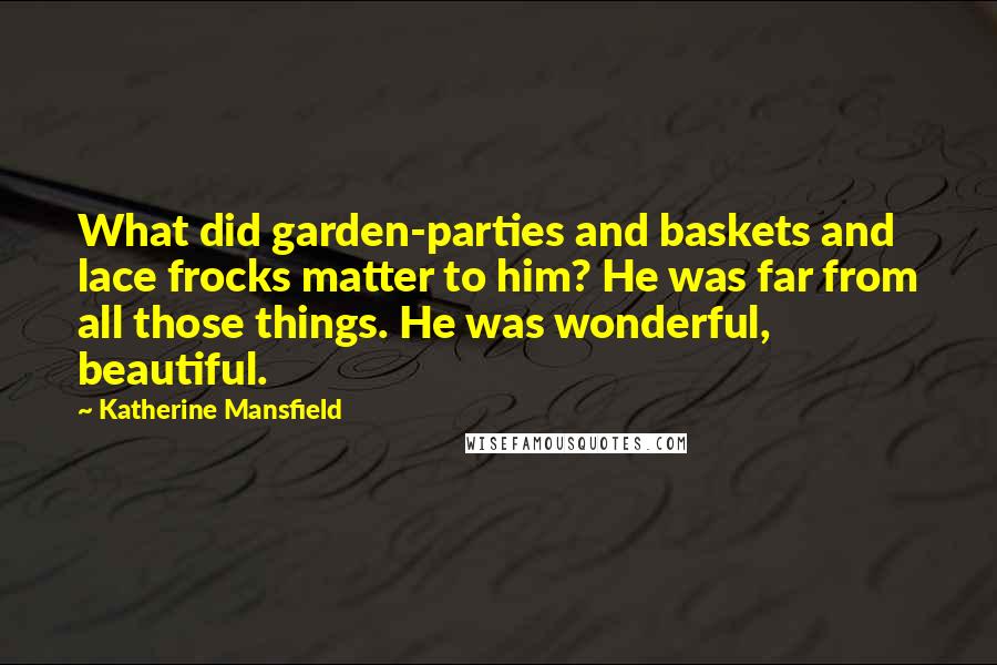 Katherine Mansfield Quotes: What did garden-parties and baskets and lace frocks matter to him? He was far from all those things. He was wonderful, beautiful.
