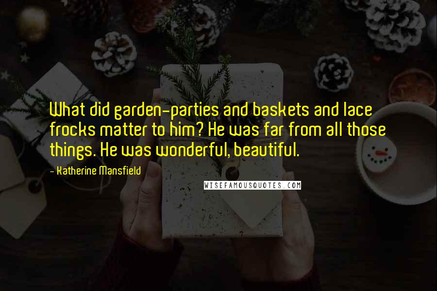 Katherine Mansfield Quotes: What did garden-parties and baskets and lace frocks matter to him? He was far from all those things. He was wonderful, beautiful.