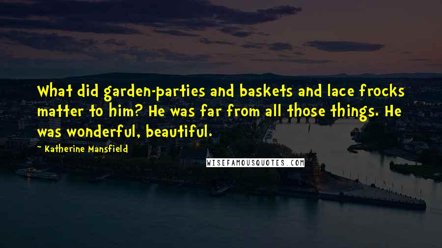 Katherine Mansfield Quotes: What did garden-parties and baskets and lace frocks matter to him? He was far from all those things. He was wonderful, beautiful.