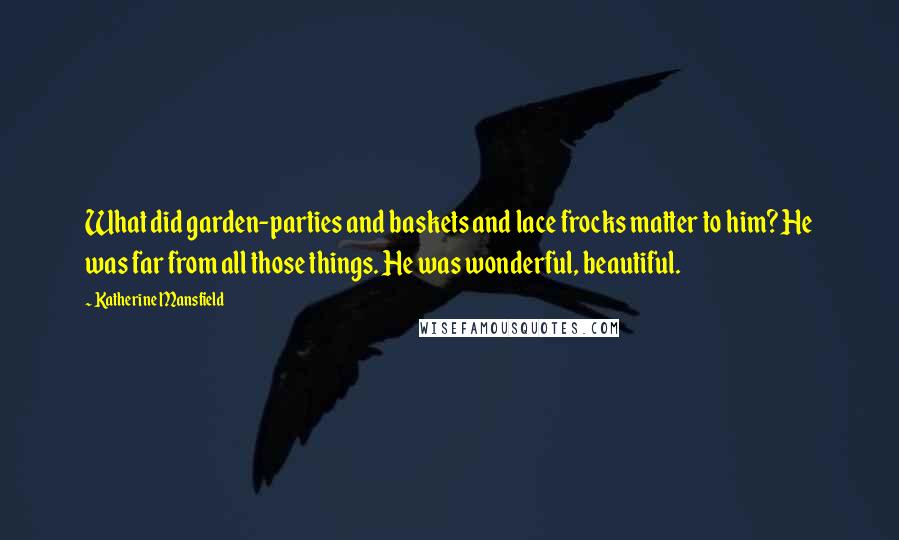 Katherine Mansfield Quotes: What did garden-parties and baskets and lace frocks matter to him? He was far from all those things. He was wonderful, beautiful.