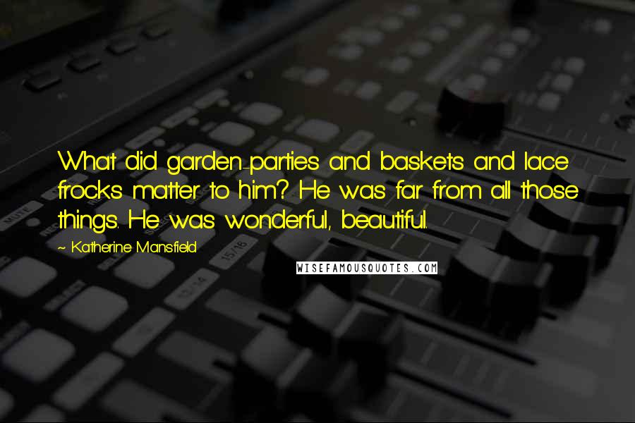 Katherine Mansfield Quotes: What did garden-parties and baskets and lace frocks matter to him? He was far from all those things. He was wonderful, beautiful.