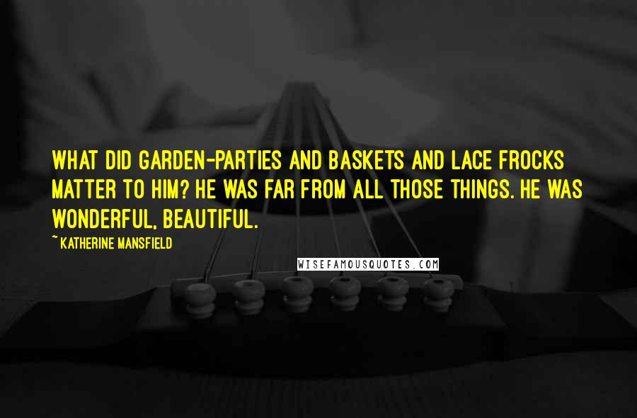 Katherine Mansfield Quotes: What did garden-parties and baskets and lace frocks matter to him? He was far from all those things. He was wonderful, beautiful.