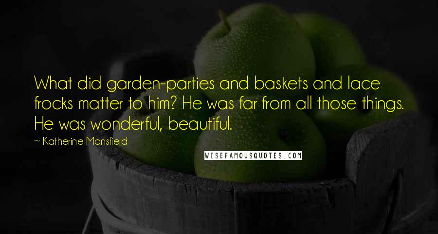 Katherine Mansfield Quotes: What did garden-parties and baskets and lace frocks matter to him? He was far from all those things. He was wonderful, beautiful.