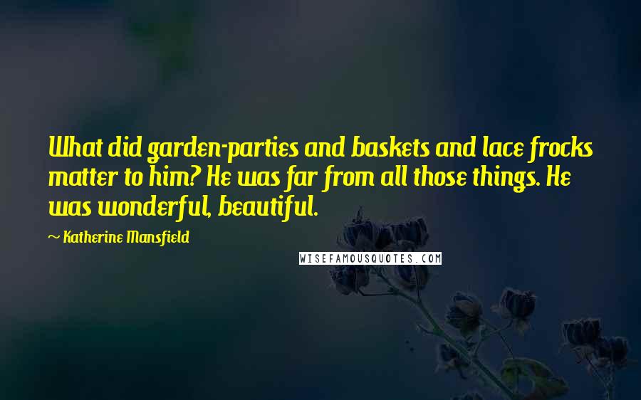 Katherine Mansfield Quotes: What did garden-parties and baskets and lace frocks matter to him? He was far from all those things. He was wonderful, beautiful.