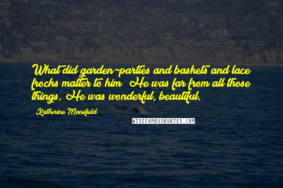 Katherine Mansfield Quotes: What did garden-parties and baskets and lace frocks matter to him? He was far from all those things. He was wonderful, beautiful.