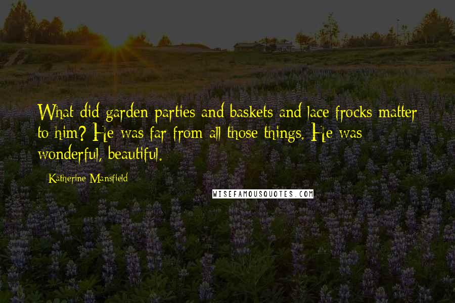 Katherine Mansfield Quotes: What did garden-parties and baskets and lace frocks matter to him? He was far from all those things. He was wonderful, beautiful.