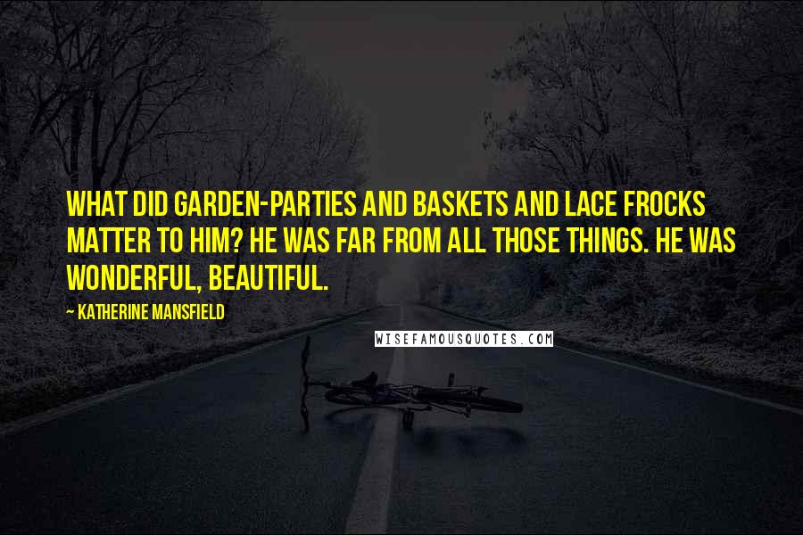 Katherine Mansfield Quotes: What did garden-parties and baskets and lace frocks matter to him? He was far from all those things. He was wonderful, beautiful.