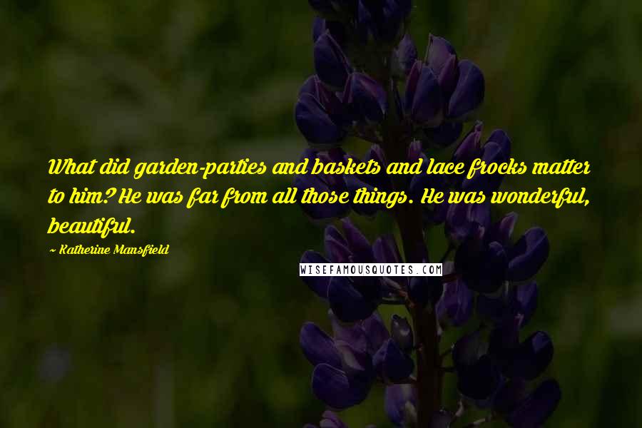 Katherine Mansfield Quotes: What did garden-parties and baskets and lace frocks matter to him? He was far from all those things. He was wonderful, beautiful.