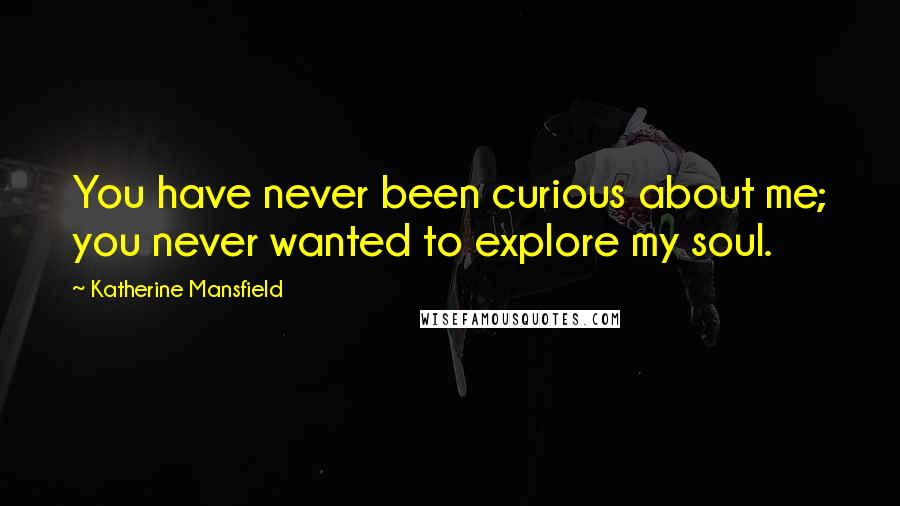 Katherine Mansfield Quotes: You have never been curious about me; you never wanted to explore my soul.