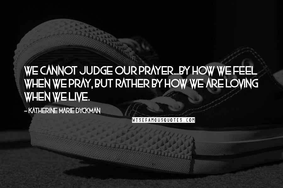 Katherine Marie Dyckman Quotes: We cannot judge our prayer...by how we feel when we pray, but rather by how we are loving when we live.