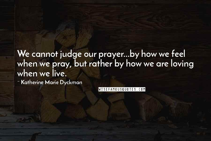 Katherine Marie Dyckman Quotes: We cannot judge our prayer...by how we feel when we pray, but rather by how we are loving when we live.