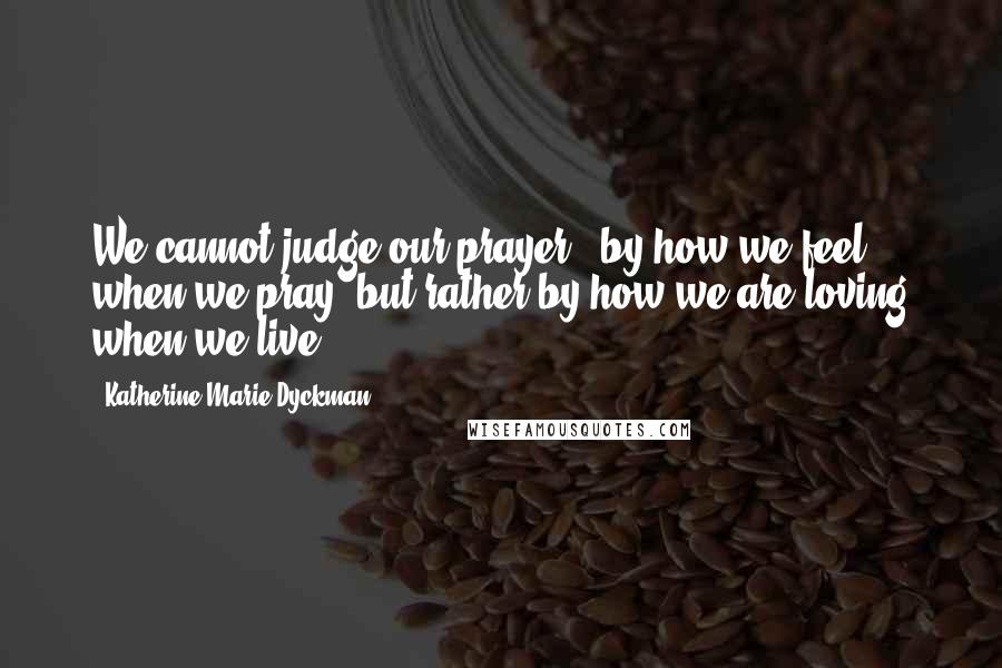 Katherine Marie Dyckman Quotes: We cannot judge our prayer...by how we feel when we pray, but rather by how we are loving when we live.