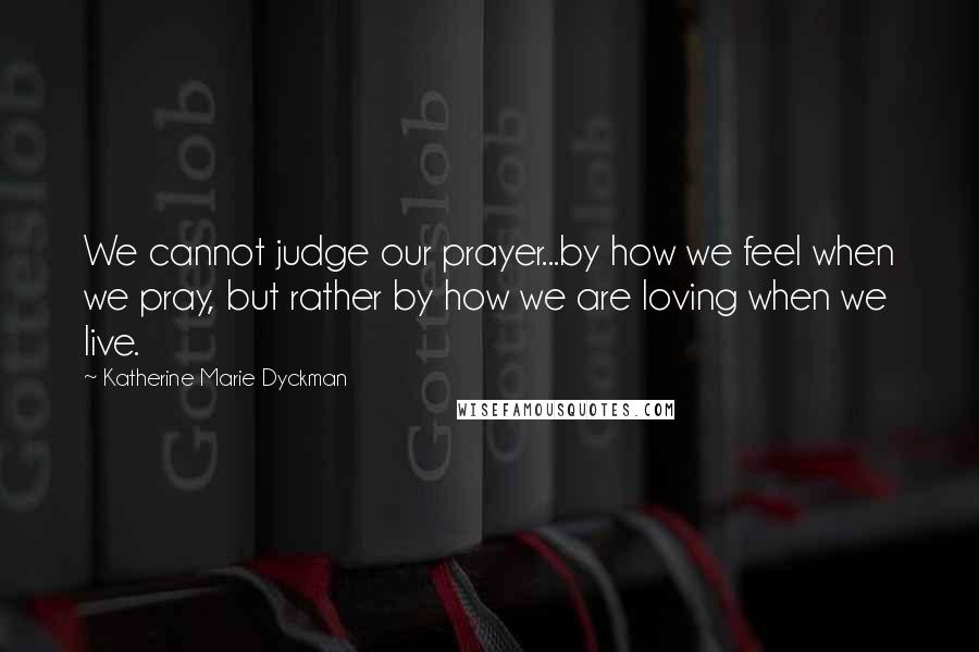 Katherine Marie Dyckman Quotes: We cannot judge our prayer...by how we feel when we pray, but rather by how we are loving when we live.