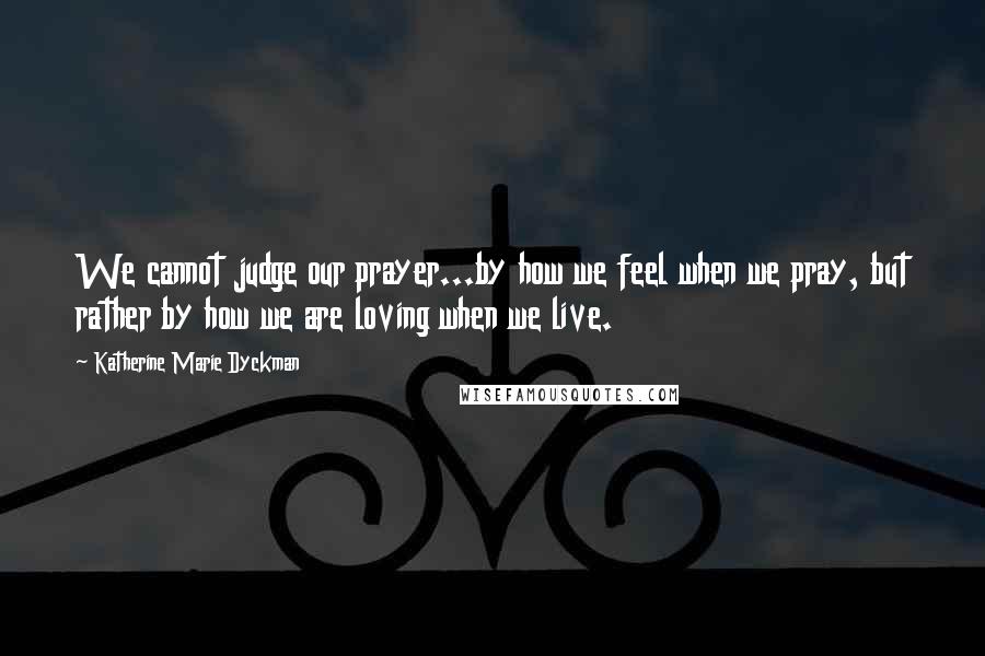 Katherine Marie Dyckman Quotes: We cannot judge our prayer...by how we feel when we pray, but rather by how we are loving when we live.