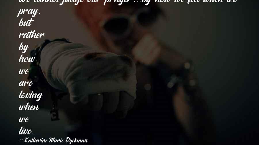Katherine Marie Dyckman Quotes: We cannot judge our prayer...by how we feel when we pray, but rather by how we are loving when we live.