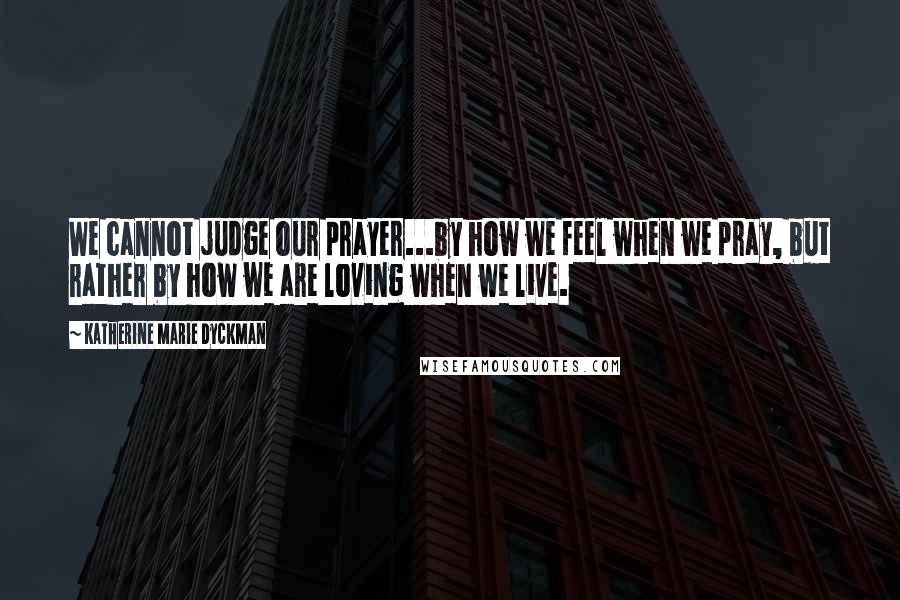 Katherine Marie Dyckman Quotes: We cannot judge our prayer...by how we feel when we pray, but rather by how we are loving when we live.