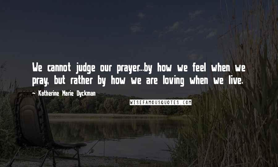 Katherine Marie Dyckman Quotes: We cannot judge our prayer...by how we feel when we pray, but rather by how we are loving when we live.