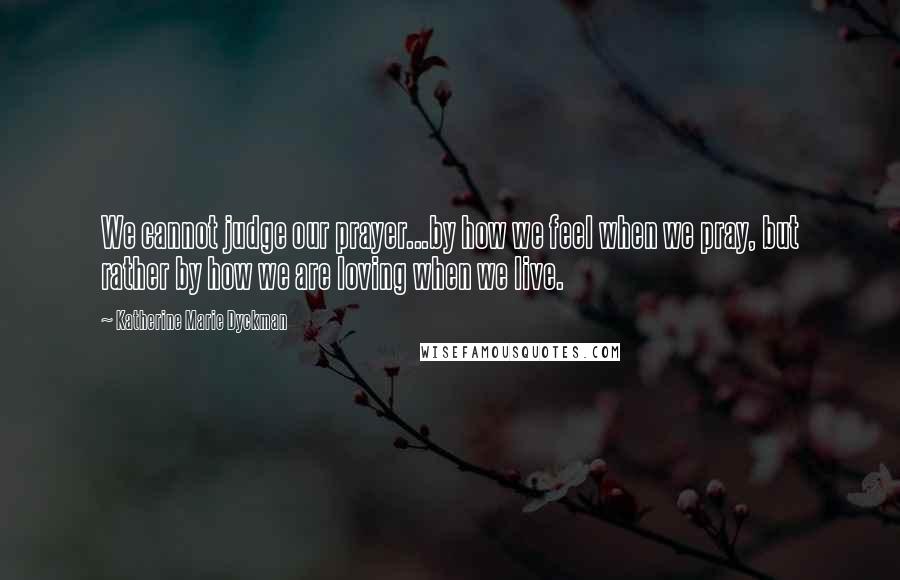 Katherine Marie Dyckman Quotes: We cannot judge our prayer...by how we feel when we pray, but rather by how we are loving when we live.