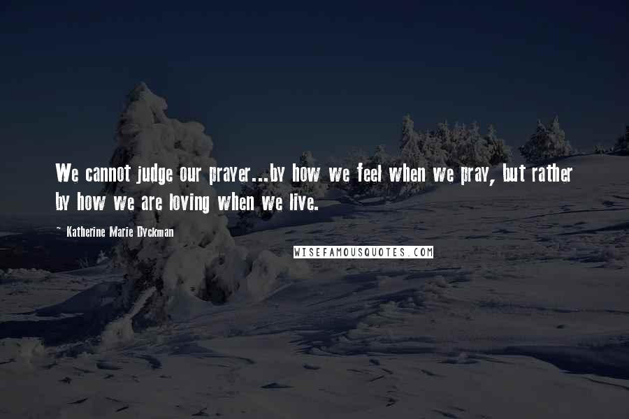 Katherine Marie Dyckman Quotes: We cannot judge our prayer...by how we feel when we pray, but rather by how we are loving when we live.