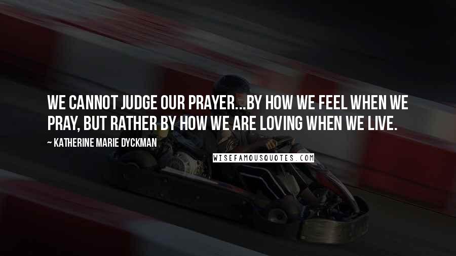 Katherine Marie Dyckman Quotes: We cannot judge our prayer...by how we feel when we pray, but rather by how we are loving when we live.