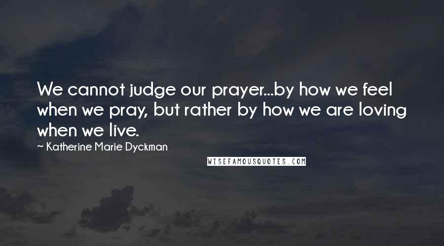 Katherine Marie Dyckman Quotes: We cannot judge our prayer...by how we feel when we pray, but rather by how we are loving when we live.