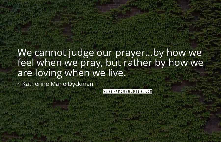 Katherine Marie Dyckman Quotes: We cannot judge our prayer...by how we feel when we pray, but rather by how we are loving when we live.