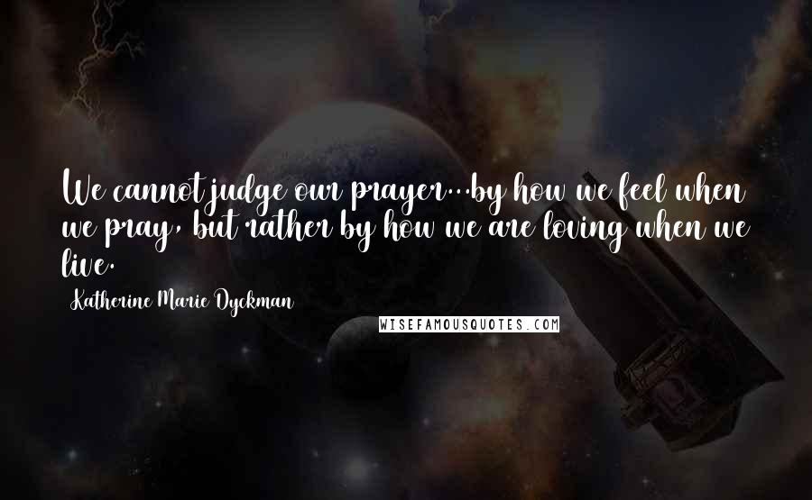 Katherine Marie Dyckman Quotes: We cannot judge our prayer...by how we feel when we pray, but rather by how we are loving when we live.