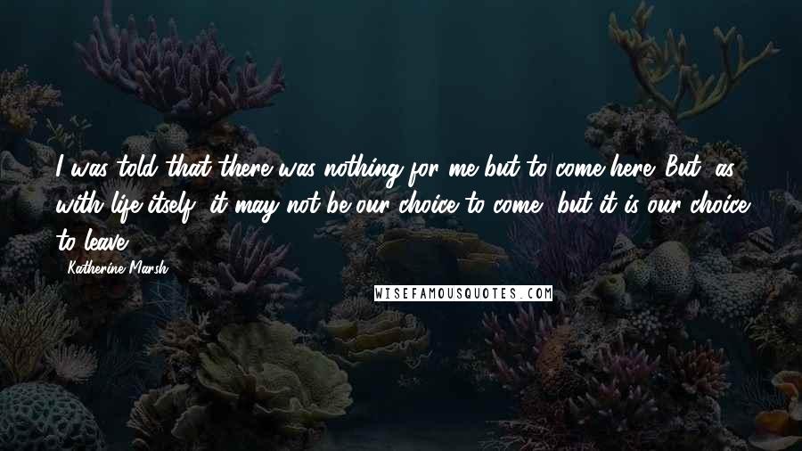 Katherine Marsh Quotes: I was told that there was nothing for me but to come here. But, as with life itself, it may not be our choice to come, but it is our choice to leave.